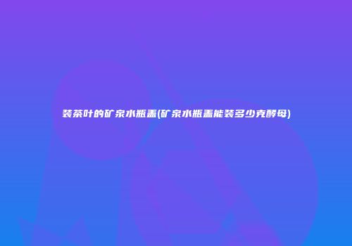 装茶叶的矿泉水瓶盖(矿泉水瓶盖能装多少克酵母)