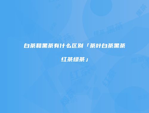 白茶和黑茶有什么区别「茶叶白茶黑茶红茶绿茶」