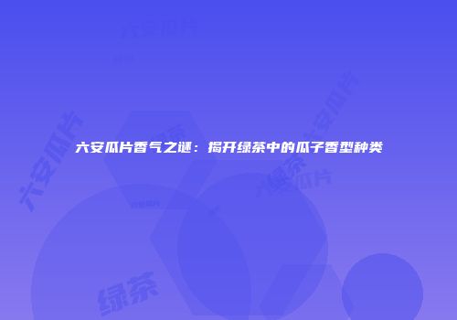 六安瓜片香气之谜：揭开绿茶中的瓜子香型种类