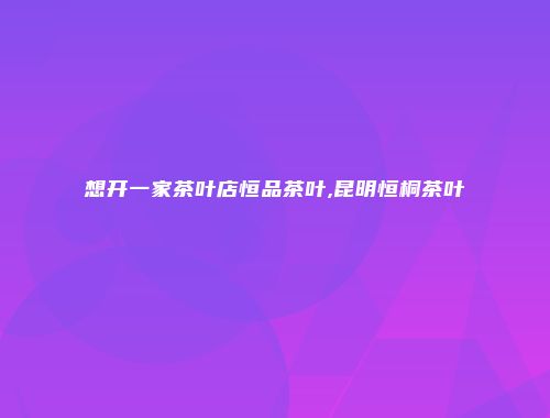 想开一家茶叶店恒品茶叶,昆明恒桐茶叶
