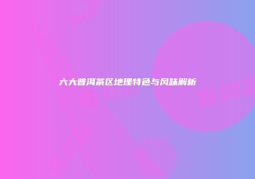 六大普洱茶区地理特色与风味解析