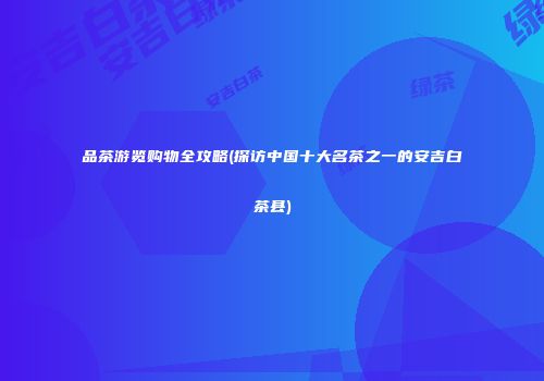 品茶游览购物全攻略(探访中国十大名茶之一的安吉白茶县)