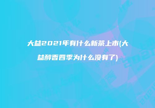 大益2021年有什么新茶上市(大益醇香四季为什么没有了)