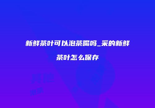 新鲜茶叶可以泡茶喝吗_采的新鲜茶叶怎么保存