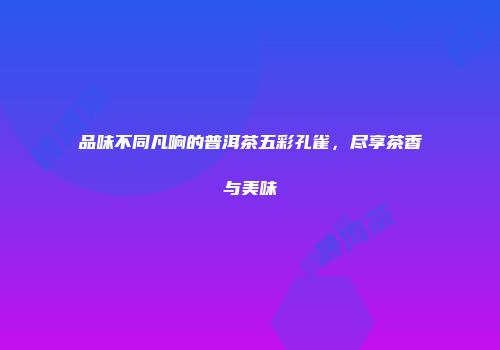 品味不同凡响的普洱茶五彩孔雀，尽享茶香与美味