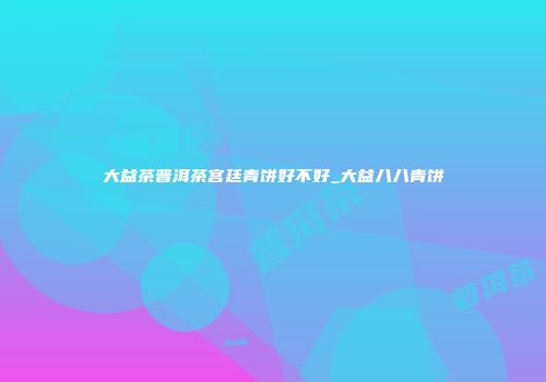 大益茶普洱茶宫廷青饼好不好_大益八八青饼