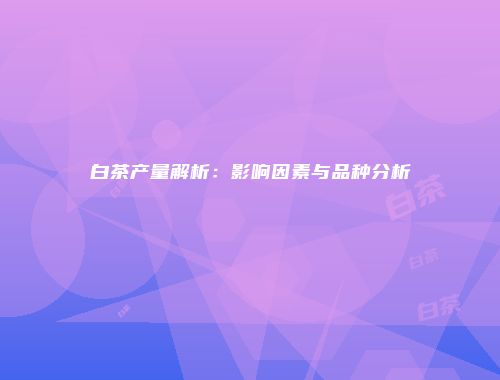 白茶产量解析：影响因素与品种分析