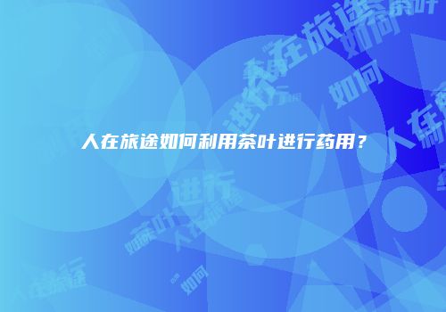 人在旅途如何利用茶叶进行药用？