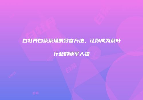 白牡丹白茶茶场的致富方法，让你成为茶叶行业的领军人物