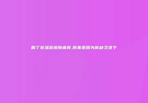 喝了祛湿茶皮肤瘙痒,原来是因为你缺乏这个