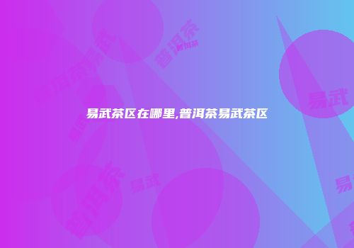 易武茶区在哪里,普洱茶易武茶区