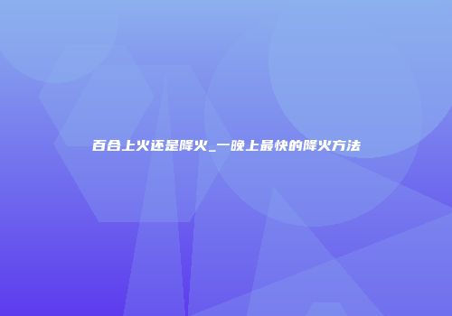 百合上火还是降火_一晚上最快的降火方法