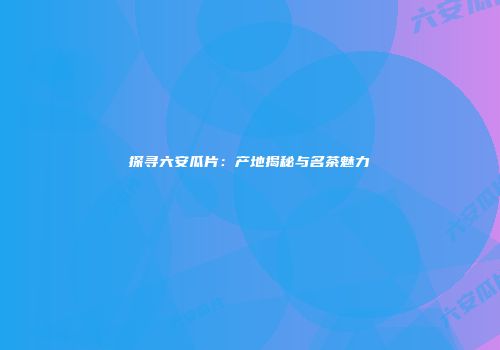 探寻六安瓜片：产地揭秘与名茶魅力