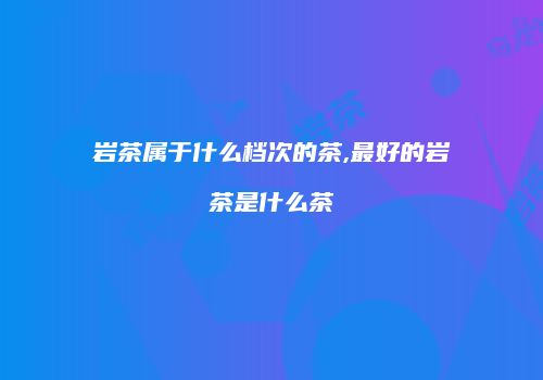 岩茶属于什么档次的茶,最好的岩茶是什么茶