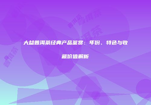 大益普洱茶经典产品鉴赏：年份、特色与收藏价值解析