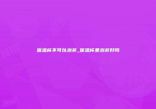 保温杯不可以泡茶_保温杯里泡茶好吗