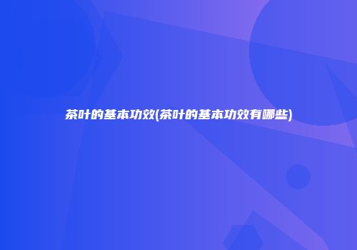 茶叶的基本功效(茶叶的基本功效有哪些)