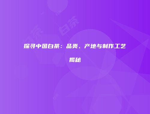 探寻中国白茶：品类、产地与制作工艺揭秘