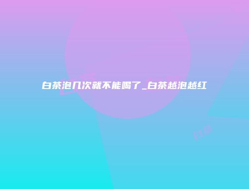 白茶泡几次就不能喝了_白茶越泡越红
