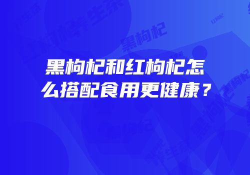 黑枸杞和红枸杞怎么搭配食用更健康？