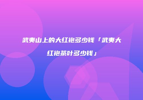 武夷山上的大红袍多少钱「武夷大红袍茶叶多少钱」