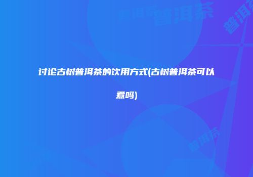 讨论古树普洱茶的饮用方式(古树普洱茶可以煮吗)