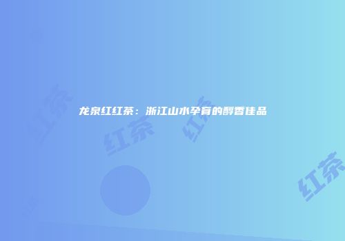 龙泉红红茶：浙江山水孕育的醇香佳品