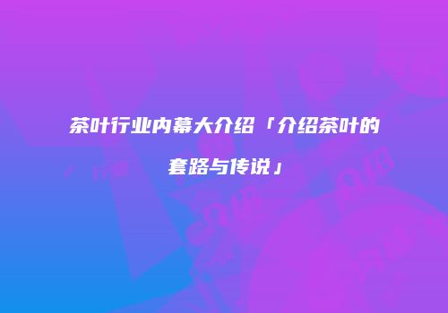 茶叶行业内幕大介绍「介绍茶叶的套路与传说」