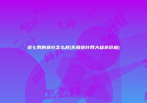 茶七网的茶叶怎么样(东和茶叶网大益茶价格)