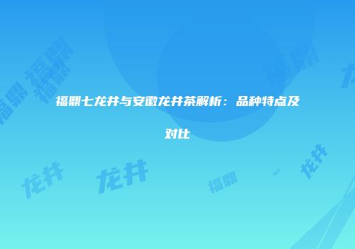 福鼎七龙井与安徽龙井茶解析：品种特点及对比