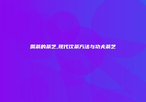 喝茶的茶艺,现代饮茶方法与功夫茶艺