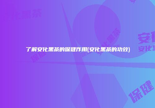 了解安化黑茶的保健作用(安化黑茶的功效)