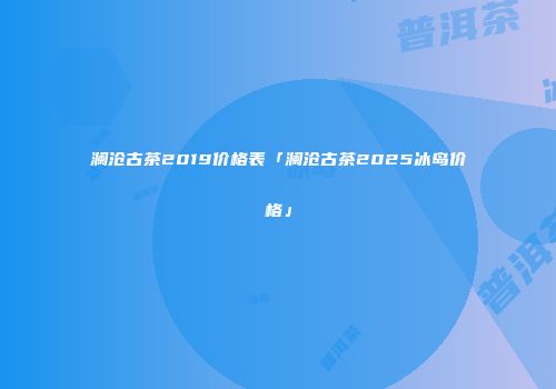 澜沧古茶2019价格表「澜沧古茶2025冰岛价格」