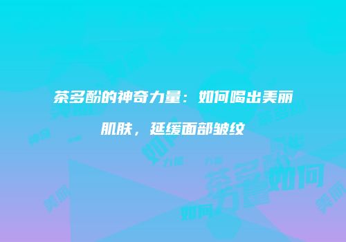 茶多酚的神奇力量：如何喝出美丽肌肤，延缓面部皱纹