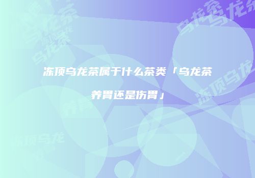 冻顶乌龙茶属于什么茶类「乌龙茶养胃还是伤胃」
