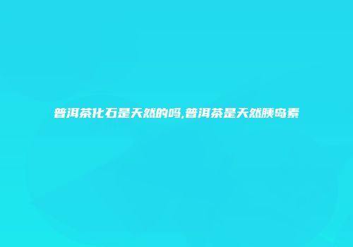 普洱茶化石是天然的吗,普洱茶是天然胰岛素