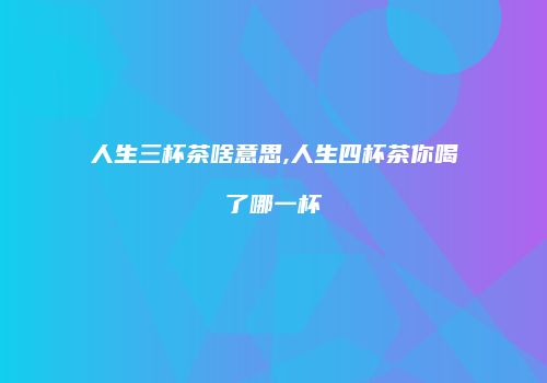 人生三杯茶啥意思,人生四杯茶你喝了哪一杯