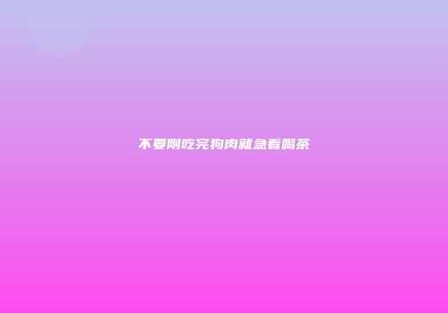 不要刚吃完狗肉就急着喝茶