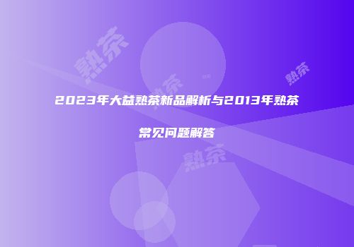 2023年大益熟茶新品解析与2013年熟茶常见问题解答