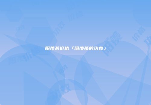 阳羡茶价格「阳羡茶的功效」