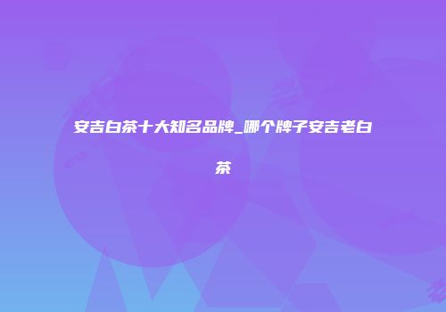 安吉白茶十大知名品牌_哪个牌子安吉老白茶