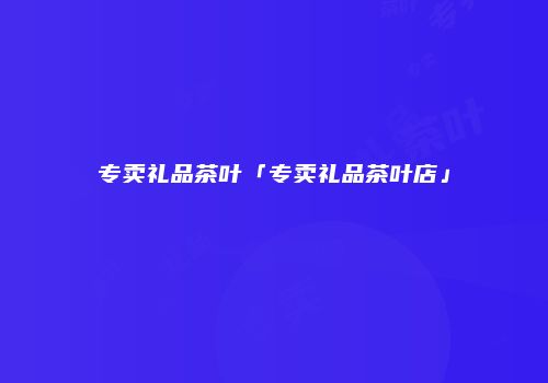 专卖礼品茶叶「专卖礼品茶叶店」