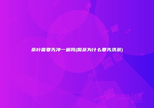 茶叶需要先冲一遍吗(喝茶为什么要先洗茶)