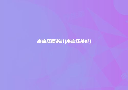 高血压喝茶叶(高血压茶叶)