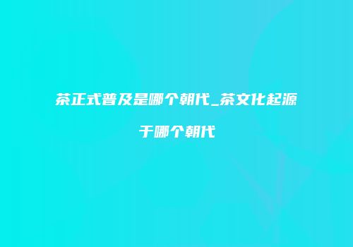 茶正式普及是哪个朝代_茶文化起源于哪个朝代