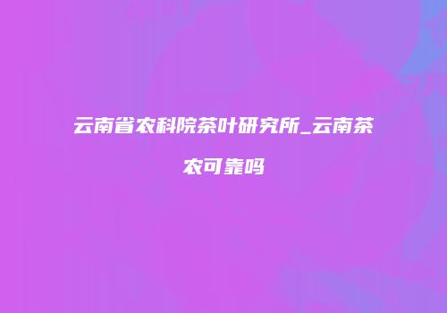 云南省农科院茶叶研究所_云南茶农可靠吗