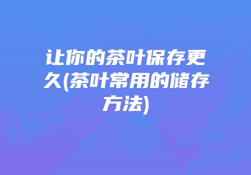 让你的茶叶保存更久(茶叶常用的储存方法)