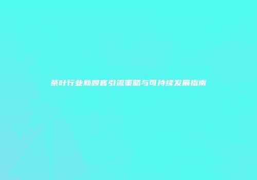茶叶行业新顾客引流策略与可持续发展指南