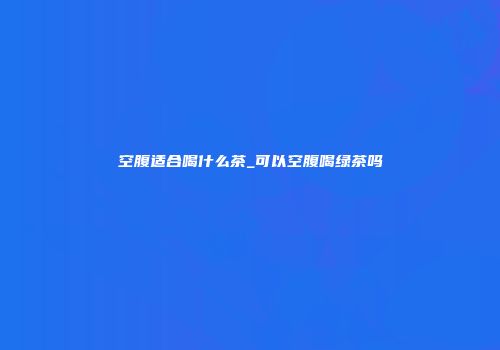 空腹适合喝什么茶_可以空腹喝绿茶吗