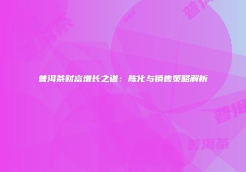 普洱茶财富增长之道：陈化与销售策略解析